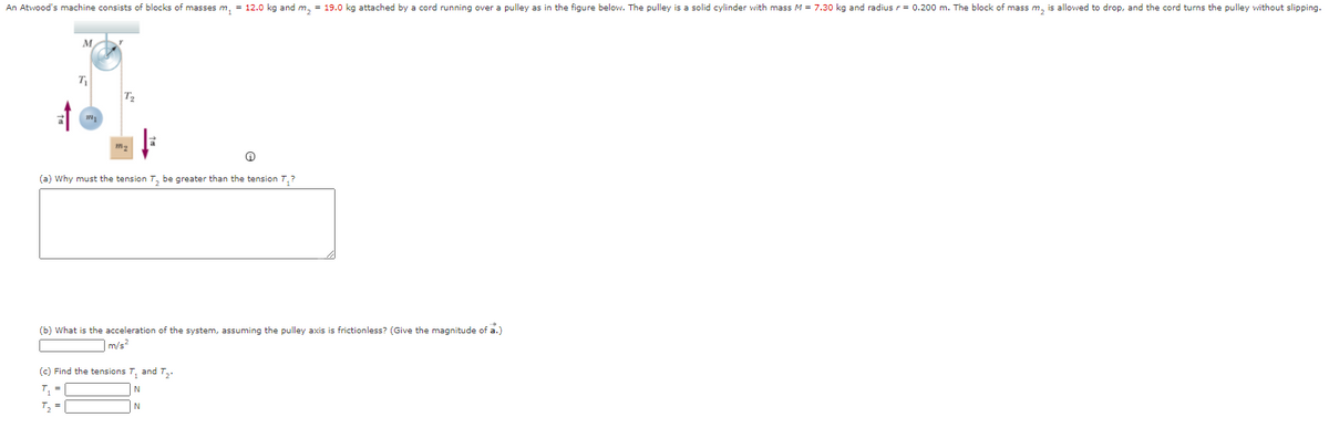 An Atwood's machine consists of blocks of masses m, = 12.0 kg and m, = 19.0 kg attached by a cord running over a pulley as in the figure below. The pulley is a solid cylinder with mass M = 7.30 kg and radius r = 0.200 m. The block of mass m, is allowed to drop, and the cord turns the pulley without slipping.
T
(a) Why must the tension T, be greater than the tension T,?
(b) What is the acceleration of the system, assuming the pulley axis is frictionless? (Give the magnitude of a.)
m/s²
(c) Find the tensions T, and T,.
T =
N
T =
N
