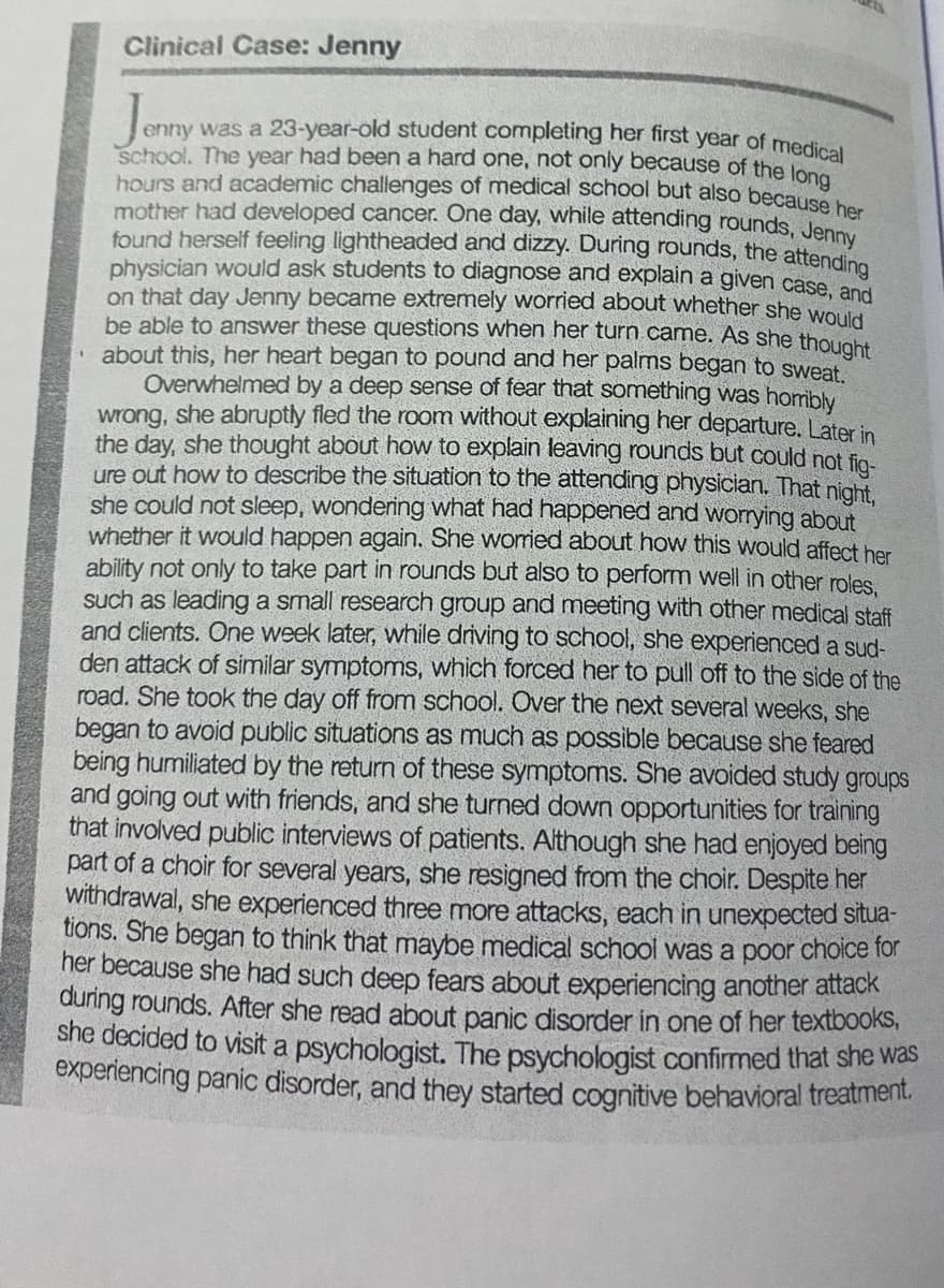 enny was a 23-year-old student completing her first year of medical
Clinical Case: Jenny
Jomy
school. The year had been a hard one, not only because of the lone
hours and academic challenges of medical school but also because be
mother had developed cancer. One day, while attending rounds. Jenn
found herself feeling lightheaded and dizzy. During rounds, the attendine
physician would ask students to diagnose and explain a given case an
on that day Jenny became extremely worried about whether she wola
be able to answer these questions when her turn came. As she thousks
about this, her heart began to pound and her palms began to sweat
Overwhelmed by a deep sense of fear that something was hombly
wrong, she abruptly fled the room without explaining her departure. Later in
the day, she thought about how to explain leaving rounds but could not fio-
ure out how to describe the situation to the attending physician. That night.
she could not sleep, wondering what had happened and worying about
whether it would happen again. She worried about how this would affect her
ability not only to take part in rounds but also to perform well in other roles.
such as leading a small research group and meeting with other medical staff
and clients. One week later, while driving to school, she experienced a sud-
den attack of similar symptoms, which forced her to pull off to the side of the
road. She took the day off from school. Over the next several weeks, she
began to avoid public situations as much as possible because she feared
being humiliated by the return of these symptoms. She avoided study groups
and going out with friends, and she turned down opportunities for training
that involved public interviews of patients. Although she had enjoyed being
part of a choir for several years, she resigned from the choir. Despite her
withdrawal, she experienced three more attacks, each in unexpected situa-
tions. She began to think that maybe medical school was a poor choice for
her because she had such deep fears about experiencing another attack
during rounds. After she read about panic disorder in one of her textbooks,
she decided to visit a psychologist. The psychologist confirmed that she was
experiencing panic disorder, and they started cognitive behavioral treatment.
