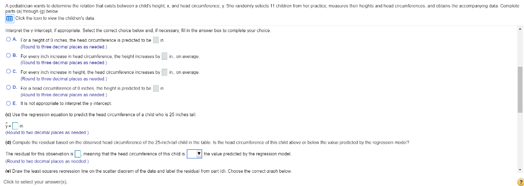 A pediatrician wants to determine the relation that exists between a child's height, x, and head circumference, y. She randomly selects 11 children from her practice, measures their heights and head circumferences, and obtains the accompanying data. Complete
parts (a) through (g) below.
Click the icon to view the children's data.
Interpret the y-intercept, if appropriate. Select the correct choice below and, if necessary, fill in the answer box to complete your choice.
OA. For a height of 0 inches, the head circumference is predicted to be
in.
(Round to three decimal places as needed.)
OB. For every inch increase in head circumference, the height increases by in., on average.
(Round to three decimal places as needed.)
OC. For every inch increase in height, the head circumference increases by in., on average.
g
(Round to three decimal places as needed.)
OD. For a head circumference of 0 inches, the height is predicted to be in
(Round to three decimal places needed)
OE. It is not appropriate to interpret the y-intercept.
(c) Use the regression equation to predict the head circumference of a child who is 25 inches tall.
y=in
(Round to two decimal places as needed.)
(d) Compute the residual based on the observed head circumference of the 25-inch-tall child in the table. Is the head circumference of this child above or below the value predicted by the regression model?
The residual for this observation is, meaning that the head circumference of this child is the value predicted by the regression model.
(Round to two decimal places as needed.)
(e) Draw the least-squares regression line on the scatter diagram of the data and label the residual from part (d). Choose the correct graph below.
Click to select your answer(s).
?