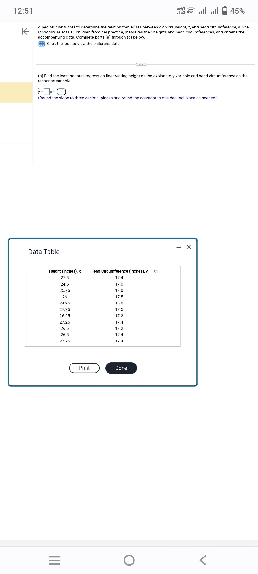 12:51
K
A pediatrician wants to determine the relation that exists between a child's height, x, and head circumference, y. She
randomly selects 11 children from her practice, measures their heights and head circumferences, and obtains the
accompanying data. Complete parts (a) through (g) below.
Click the icon to view the children's data.
Data Table
(a) Find the least-squares regression line treating height as the explanatory variable and head circumference as the
response variable.
y = x+
(Round the slope to three decimal places and round the constant to one decimal place as needed.)
Height (inches), x Head Circumference (inches), y
27.5
17.4
24.5
17.0
25.75
17.0
26
17.5
24.25
16.8
27.75
17.5
26.25
17.2
17.4
17.2
17.4
17.4
27.25
26.5
26.5
27.75
Vol) 1
LTE2
=
Print
ا... ا...
Done
45%
X