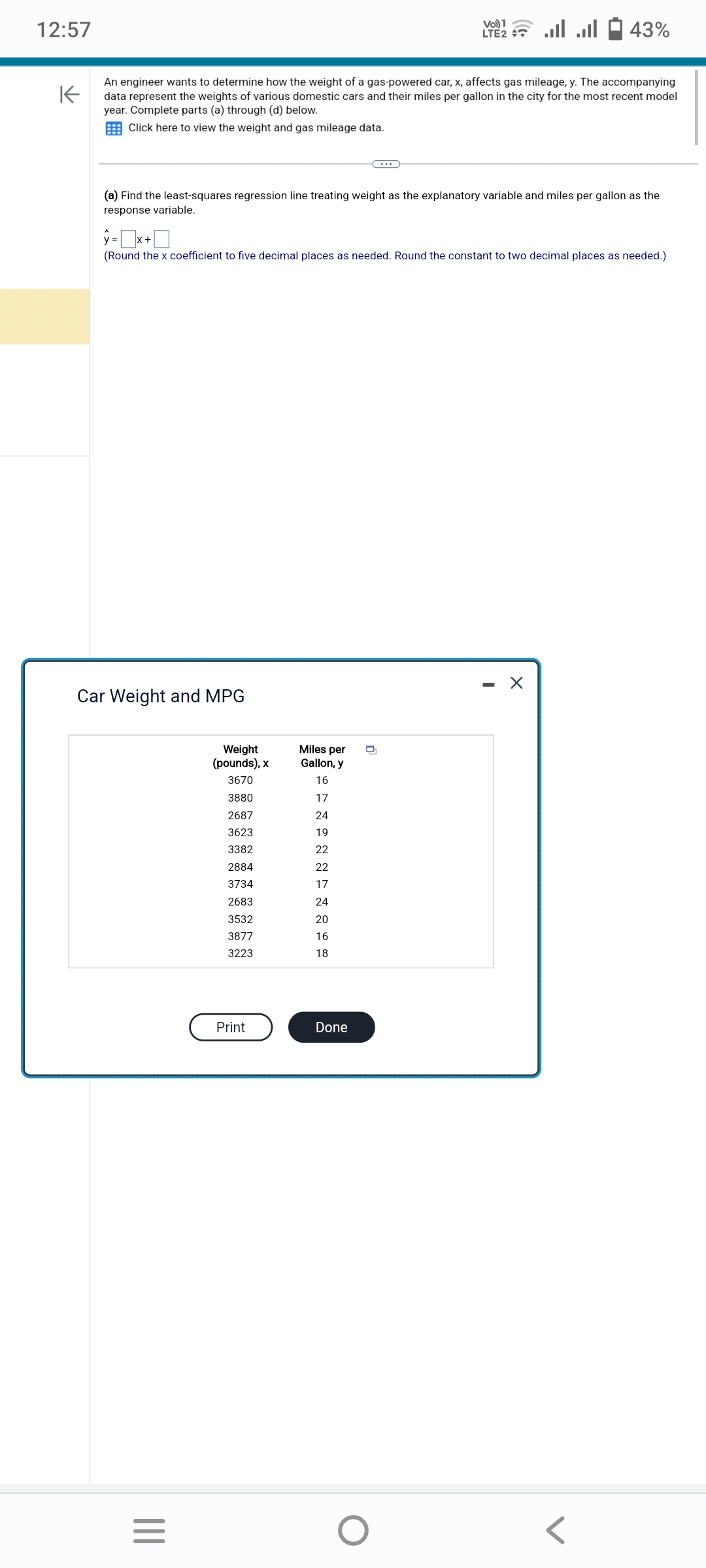 12:57
K
An engineer wants to determine how the weight of a gas-powered car, x, affects gas mileage, y. The accompanying
data represent the weights of various domestic cars and their miles per gallon in the city for the most recent model
year. Complete parts (a) through (d) below.
Click here to view the weight and gas mileage data.
(a) Find the least-squares regression line treating weight as the explanatory variable and miles per gallon as the
response variable.
Car Weight and MPG
y=x+
(Round the x coefficient to five decimal places as needed. Round the constant to two decimal places as needed.)
|||
=
Weight
(pounds), x
3670
3880
2687
3623
3382
2884
3734
2683
3532
3877
3223
Print
Miles per
Gallon, y
SANONNINGHE
16
17
24
19
22
22
17
24
20
16
Vo) 1
LTE2 + ... ...
18
Done
43%
O
X