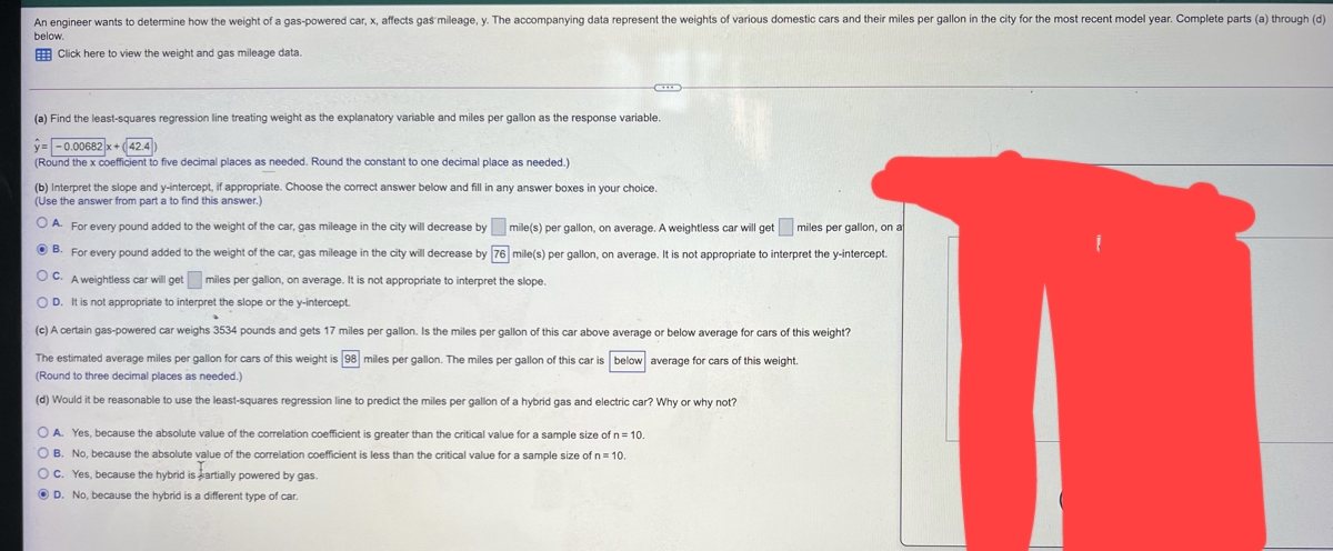 An engineer wants to determine how the weight of a gas-powered car, x, affects gas mileage, y. The accompanying data represent the weights of various domestic cars and their miles per gallon in the city for the most recent model year. Complete parts (a) through (d)
below.
Click here to view the weight and gas mileage data.
(a) Find the least-squares regression line treating weight as the explanatory variable and miles per gallon as the response variable.
y=-0.00682x+(42.4)
(Round the x coefficient to five decimal places as needed. Round the constant to one decimal place as needed.)
(b) Interpret the slope and y-intercept, if appropriate. Choose the correct answer below and fill in any answer boxes
(Use the answer from part a to find this answer.)
your choice.
A. For every pound added to the weight of the car, gas mileage in the city will decrease by
mile(s) per gallon, on average. A weightless car will get miles per gallon, on at
B. For every pound added to the weight of the car, gas mileage in the city will decrease by 76 mile(s) per gallon, on average. It is not appropriate to interpret the y-intercept.
OC. A weightless car will get miles per gallon, on average. It is not appropriate to interpret the slope.
OD. It is not appropriate to interpret the slope or the y-intercept.
(c) A certain gas-powered car weighs 3534 pounds and gets 17 miles per gallon. Is the miles per gallon of this car above average or below average for cars of this weight?
The estimated average miles per gallon for cars of this weight is 98 miles per gallon. The miles per gallon of this car is below average for cars of this weight.
(Round to three decimal places as needed.)
(d) Would it be reasonable to use the least-squares regression line to predict the miles per gallon of a hybrid gas and electric car? Why or why not?
OA. Yes, because the absolute value of the correlation coefficient is greater than the critical value for a sample size of n = 10.
OB. No, because the absolute value of the correlation coefficient is less than the critical value for a sample size of n = 10.
OC. Yes, because the hybrid is partially powered by gas.
ⒸD. No, because the hybrid is a different type of car.