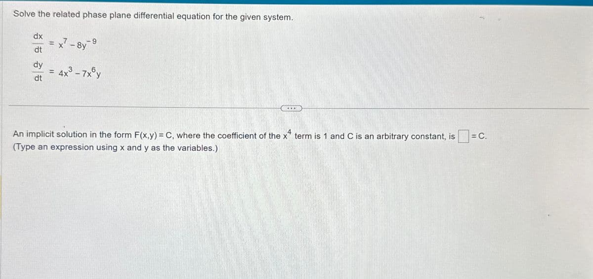 Solve the related phase plane differential equation for the given system.
dx
=
dt
dy
dt
=
x7-8y
4x³-7xy
x4
An implicit solution in the form F(x,y) = C, where the coefficient of the x term is 1 and C is an arbitrary constant, is
(Type an expression using x and y as the variables.)
= C.