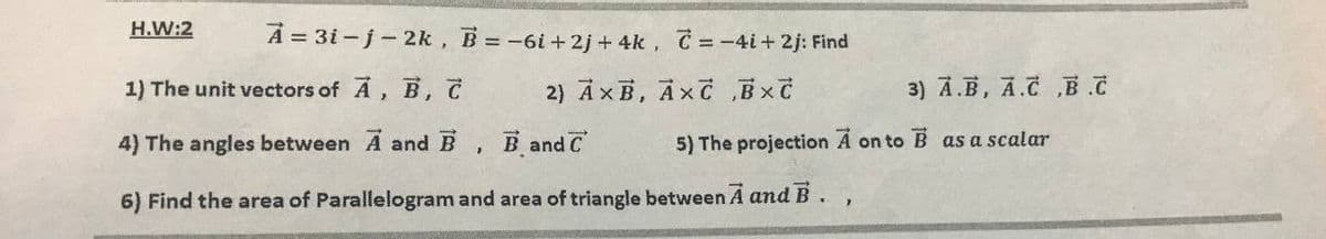 H.W:2
A = 3i -j-2k, B -6i+2j + 4k, C = -4i+ 2j: Find
1) The unit vectors of A, B,
2) AxB, AxC Bxč
3) A.B, A.C ,B.C
4) The angles between A and B, B and C
5) The projection Á on to B as a scalar
6) Find the area of Parallelogram and area of triangle between A and B.,
