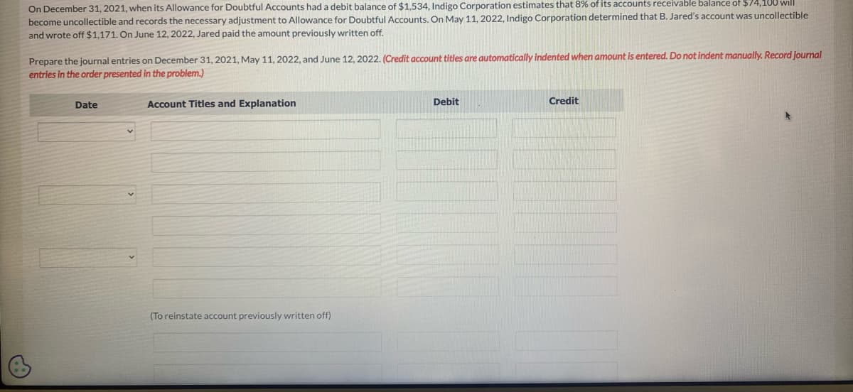 On December 31, 2021, when its Allowance for Doubtful Accounts had a debit balance of $1,534, Indigo Corporation estimates that 8% of its accounts receivable balance of $74,108 will
become uncollectible and records the necessary adjustment to Allowance for Doubtful Accounts. On May 11, 2022, Indigo Corporation determined that B. Jared's account was uncollectible
and wrote off $1,171. On June 12, 2022, Jared paid the amount previously written off.
Prepare the journal entries on December 31, 2021, May 11, 2022, and June 12, 2022. (Credit account titles are automatically indented when amount is entered. Do not indent manually. Record journal
entries in the order presented in the problem.)
Date
Account Titles and Explanation
(To reinstate account previously written off)
Debit
Credit