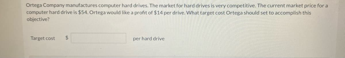 Ortega Company manufactures computer hard drives. The market for hard drives is very competitive. The current market price for a
computer hard drive is $54. Ortega would like a profit of $14 per drive. What target cost Ortega should set to accomplish this
objective?
Target cost
$
per hard drive