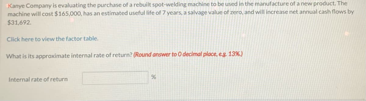 Kanye Company is evaluating the purchase of a rebuilt spot-welding machine to be used in the manufacture of a new product. The
machine will cost $165,000, has an estimated useful life of 7 years, a salvage value of zero, and will increase net annual cash flows by
$31,692.
Click here to view the factor table.
What is its approximate internal rate of return? (Round answer to 0 decimal place, e.g. 13%.)
Internal rate of return
%