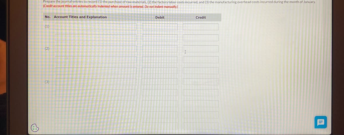 Prepare the journal entries to record (1) the purchase of raw materials, (2) the factory labor costs incurred, and (3) the manufacturing overhead costs incurred during the month of January.
(Credit account titles are automatically indented when amount is entered. Do not indent manually.)
No. Account Titles and Explanation
(1)
(2)
(3)
Debit
I
Credit
Ih