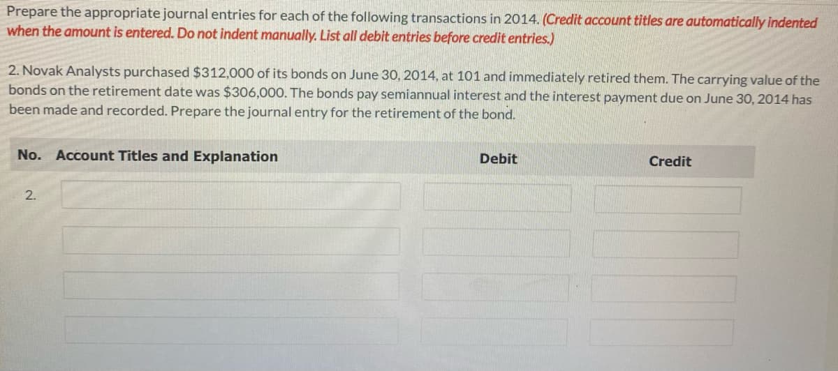 Prepare the appropriate journal entries for each of the following transactions in 2014. (Credit account titles are automatically indented
when the amount is entered. Do not indent manually. List all debit entries before credit entries.)
2. Novak Analysts purchased $312,000 of its bonds on June 30, 2014, at 101 and immediately retired them. The carrying value of the
bonds on the retirement date was $306,000. The bonds pay semiannual interest and the interest payment due on June 30, 2014 has
been made and recorded. Prepare the journal entry for the retirement of the bond.
No. Account Titles and Explanation
2.
Debit
Credit