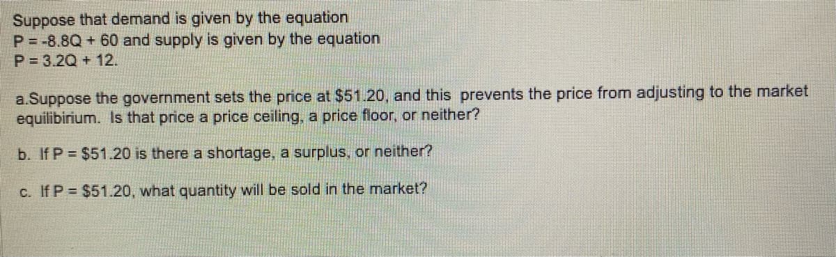 Suppose that demand is given by the equation
P-8.8Q + 60 and supply is given by the equation
P=3.2Q + 12.
a.Suppose the government sets the price at $51.20, and this prevents the price from adjusting to the market
equilibirium. Is that price a price ceiling, a price floor, or neither?
b. If P = $51.20 is there a shortage, a surplus, or neither?
c. If P = $51.20, what quantity will be sold in the market?