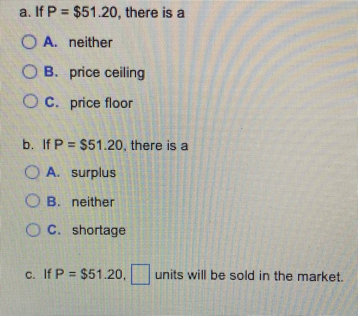 a. If P
$51.20, there is a
OA.
neither
OB. price ceiling
OC. price floor
b. If P = $51.20, there is a
A. surplus
B. neither
OC. shortage
c. If P = $51.20.
units will be sold in the market.