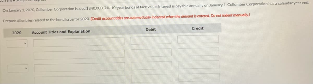 On January 1, 2020, Cullumber Corporation issued $840,000, 7%, 10-year bonds at face value. Interest is payable annually on January 1. Cullumber Corporation has a calendar year end.
Prepare all entries related to the bond issue for 2020. (Credit account titles are automatically indented when the amount is entered. Do not indent manually.)
2020
Account Titles and Explanation
Debit
Credit