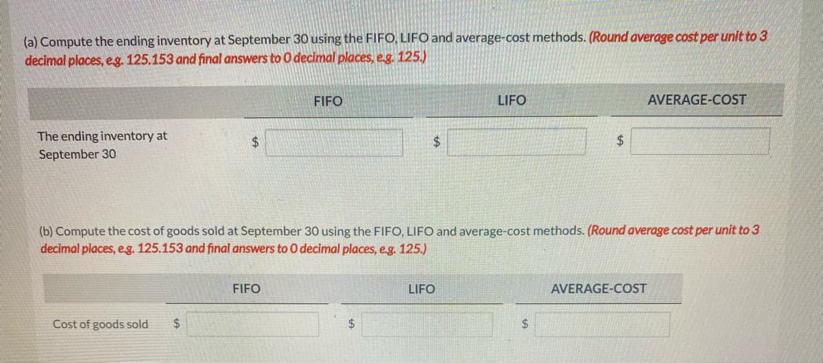 (a) Compute the ending inventory at September 30 using the FIFO, LIFO and average-cost methods. (Round average cost per unit to 3
decimal places, e.g. 125.153 and final answers to O decimal places, e.g. 125.)
The ending inventory at
September 30
$
Cost of goods sold $
FIFO
FIFO
$
$
(b) Compute the cost of goods sold at September 30 using the FIFO, LIFO and average-cost methods. (Round average cost per unit to 3
decimal places, e.g. 125.153 and final answers to O decimal places, e.g. 125.)
LIFO
LIFO
$
$
AVERAGE-COST
AVERAGE-COST