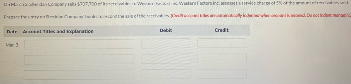 On March 3, Sheridan Company sells $707,700 of its receivables to Western Factors Inc. Western Factors Inc. assesses a service charge of 5% of the amount of receivables sold.
Prepare the entry on Sheridan Company' books to record the sale of the receivables. (Credit account titles are automatically indented when amount is entered. Do not indent manually.)
Date Account Titles and Explanation
Mar. 3
Debit
Credit