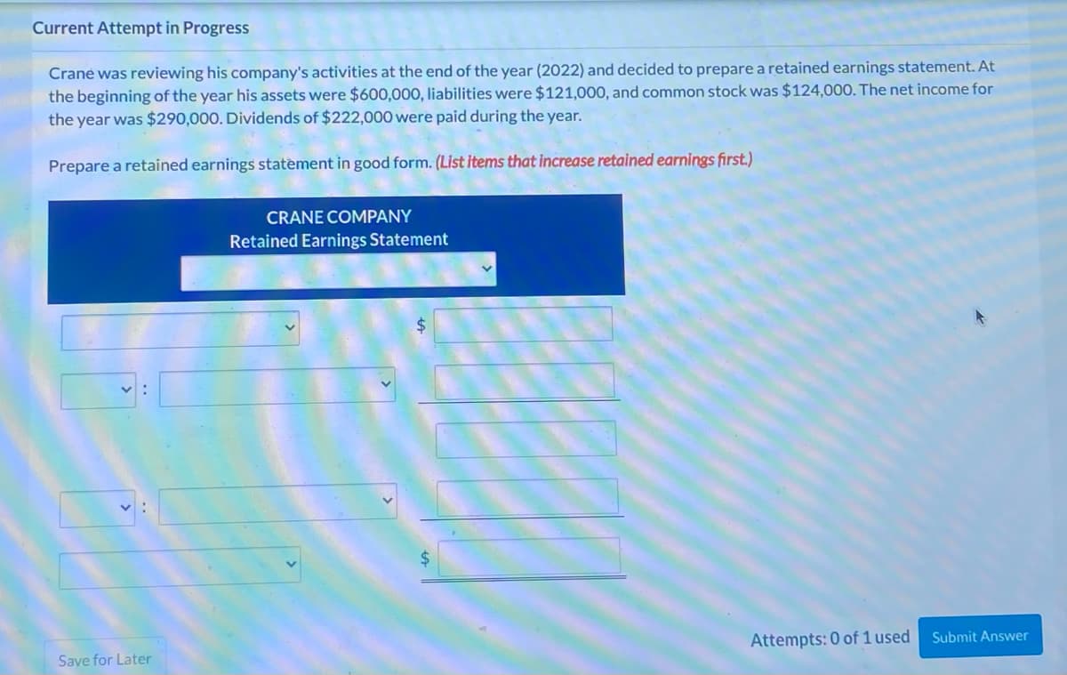 Current Attempt in Progress
Crane was reviewing his company's activities at the end of the year (2022) and decided to prepare a retained earnings statement. At
the beginning of the year his assets were $600,000, liabilities were $121,000, and common stock was $124,000. The net income for
the year was $290,000. Dividends of $222,000 were paid during the year.
Prepare a retained earnings statement in good form. (List items that increase retained earnings first.)
Save for Later
CRANE COMPANY
Retained Earnings Statement
Attempts: 0 of 1 used Submit Answer