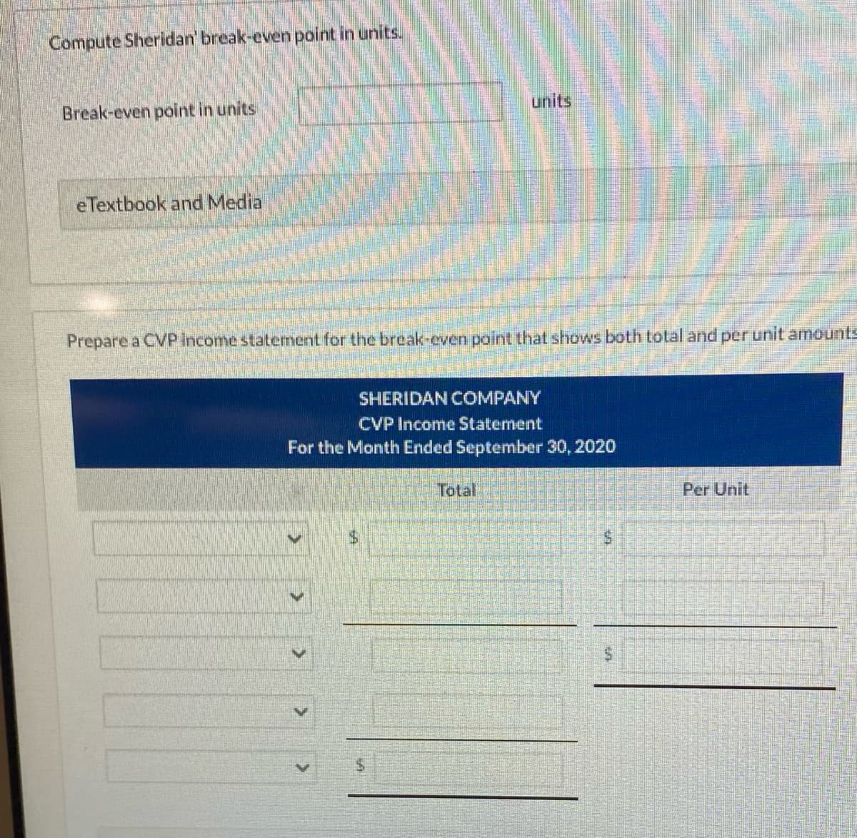 Compute Sheridan' break-even point in units.
Break-even point in units
eTextbook and Media
Prepare a CVP income statement for the break-even point that shows both total and per unit amounts
SHERIDAN COMPANY
CVP Income Statement
For the Month Ended September 30, 2020
S
Total