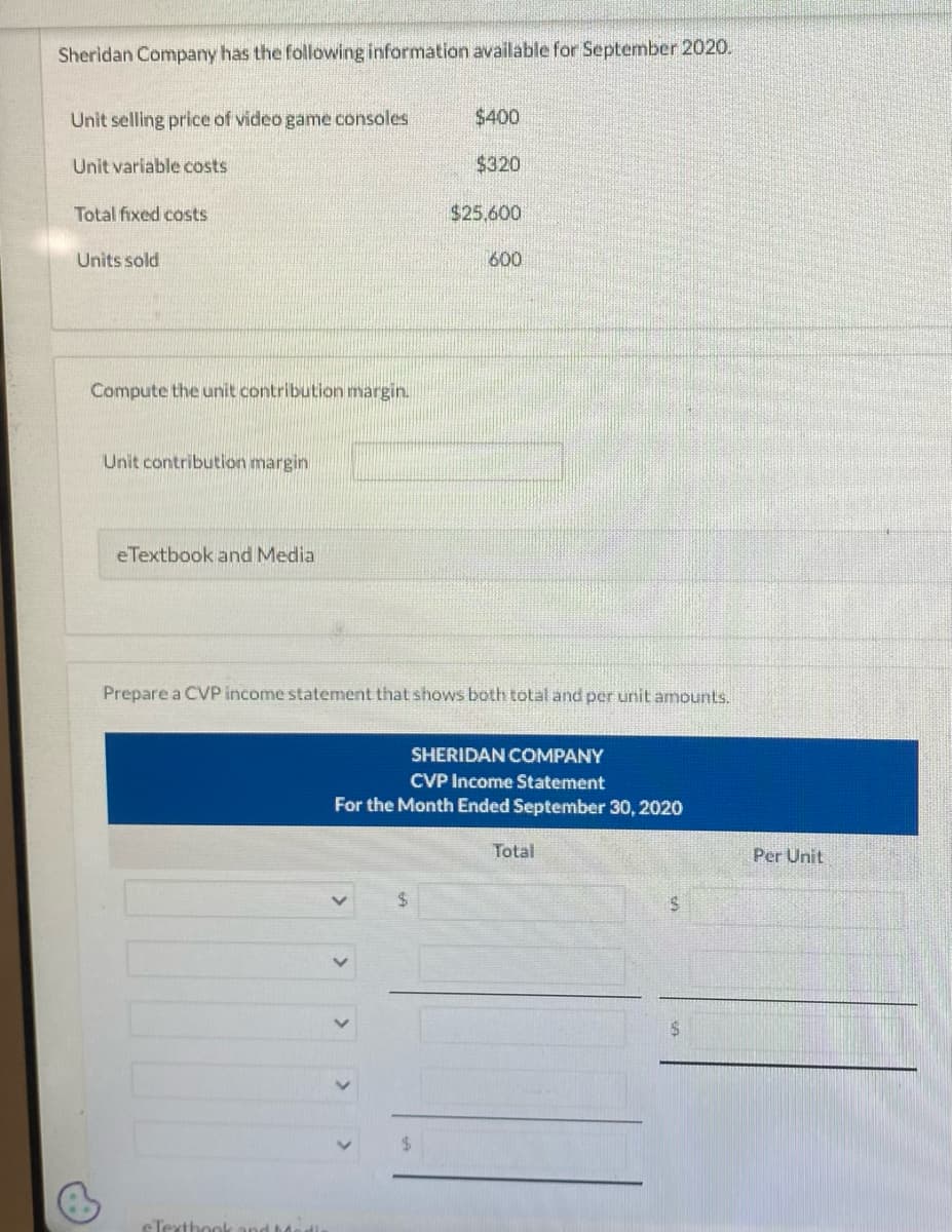 Sheridan Company has the following information available for September 2020.
Unit selling price of video game consoles
Unit variable costs
Total fixed costs
Units sold
Compute the unit contribution margin.
Unit contribution margin
eTextbook and Media
$400
$320
eTextbook and dedic
$25,600
600
Prepare a CVP income statement that shows both total and per unit amounts.
SHERIDAN COMPANY
CVP Income Statement
For the Month Ended September 30, 2020
Total
$
S
Per Unit