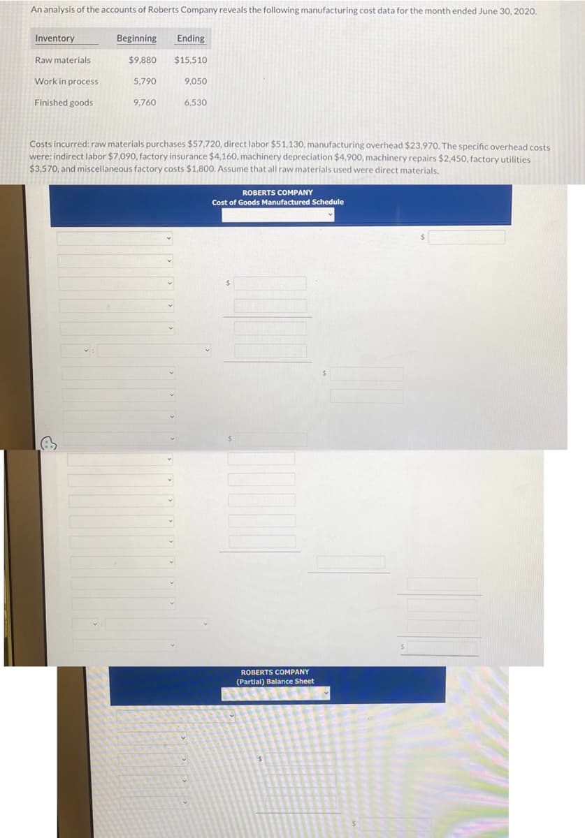 An analysis of the accounts of Roberts Company reveals the following manufacturing cost data for the month ended June 30, 2020.
Inventory
Raw materials
Work in process
Finished goods
Ending
$9,880 $15,510
Beginning
5,790
9,760
9,050
6,530
Costs incurred: raw materials purchases $57,720, direct labor $51,130, manufacturing overhead $23,970. The specific overhead costs
were: indirect labor $7,090, factory insurance $4,160, machinery depreciation $4,900, machinery repairs $2,450, factory utilities.
$3,570, and miscellaneous factory costs $1,800. Assume that all raw materials used were direct materials.
ROBERTS COMPANY
Cost of Goods Manufactured Schedule
ROBERTS COMPANY
(Partial) Balance Sheet