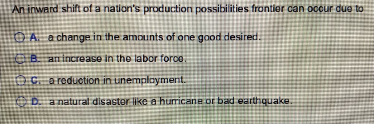 An inward shift of a nation's production possibilities frontier can occur due to
OA. a change in the amounts of one good desired.
OB. an increase in the labor force.
OC. a reduction in unemployment.
OD. a natural disaster like a hurricane or bad earthquake.