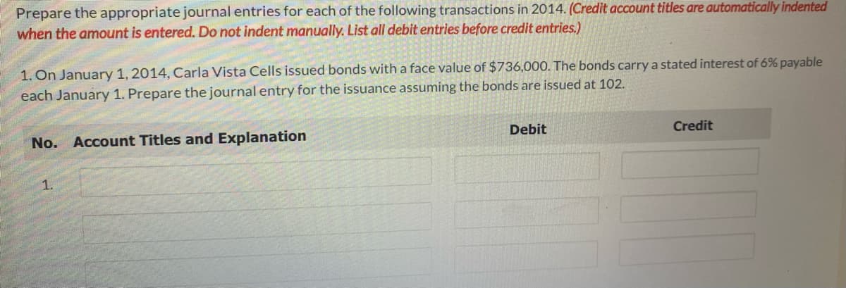 Prepare the appropriate journal entries for each of the following transactions in 2014. (Credit account titles are automatically indented
when the amount is entered. Do not indent manually. List all debit entries before credit entries.)
1. On January 1, 2014, Carla Vista Cells issued bonds with a face value of $736,000. The bonds carry a stated interest of 6% payable
each January 1. Prepare the journal entry for the issuance assuming the bonds are issued at 102.
No. Account Titles and Explanation
1.
Debit
Credit