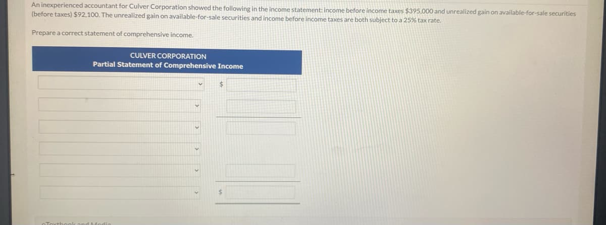 An inexperienced accountant for Culver Corporation showed the following in the income statement: income before income taxes $395,000 and unrealized gain on available-for-sale securities
(before taxes) $92,100. The unrealized gain on available-for-sale securities and income before income taxes are both subject to a 25% tax rate.
Prepare a correct statement of comprehensive income.
CULVER CORPORATION
Partial Statement of Comprehensive Income
Textbook and Modi
V
v
$