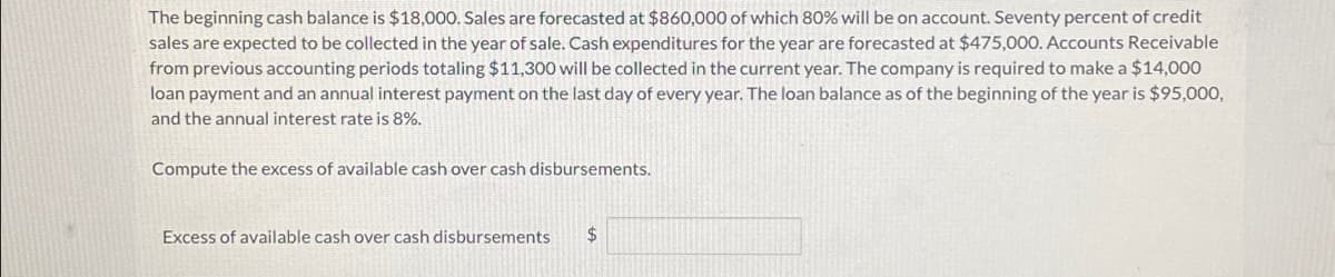 The beginning cash balance is $18,000. Sales are forecasted at $860,000 of which 80% will be on account. Seventy percent of credit
sales are expected to be collected in the year of sale. Cash expenditures for the year are forecasted at $475,000. Accounts Receivable
from previous accounting periods totaling $11,300 will be collected in the current year. The company is required to make a $14,000
loan payment and an annual interest payment on the last day of every year. The loan balance as of the beginning of the year is $95,000,
and the annual interest rate is 8%.
Compute the excess of available cash over cash disbursements.
Excess of available cash over cash disbursements
$