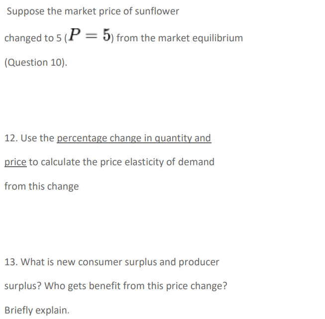 Suppose the market price of sunflower
changed to 5 (P = 5) from the market equilibrium
(Question 10).
12. Use the percentage change in quantity and
price to calculate the price elasticity of demand
from this change
13. What is new consumer surplus and producer
surplus? Who gets benefit from this price change?
Briefly explain.
