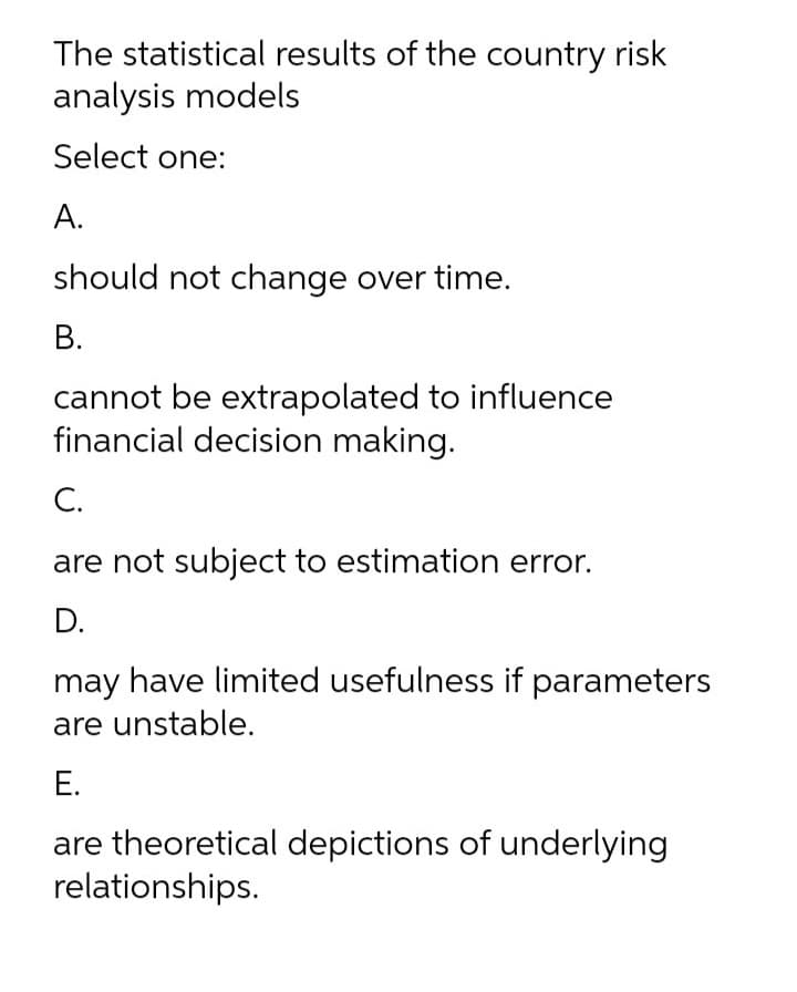 The statistical results of the country risk
analysis models
Select one:
А.
should not change over time.
В.
cannot be extrapolated to influence
financial decision making.
С.
are not subject to estimation error.
D.
may have limited usefulness if parameters
are unstable.
Е.
are theoretical depictions of underlying
relationships.
