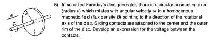 5) In so called Faraday's disc generator, there is a circular conducting disc
(radius a) which rotates with angular velocity w in a homogenous
magnetic field (flux density B) pointing to the direction of the rotational
axis of the disc. Sliding contacts are attached to the center and the outer
rim of the disc. Develop an expression for the voltage between the
contacts.
