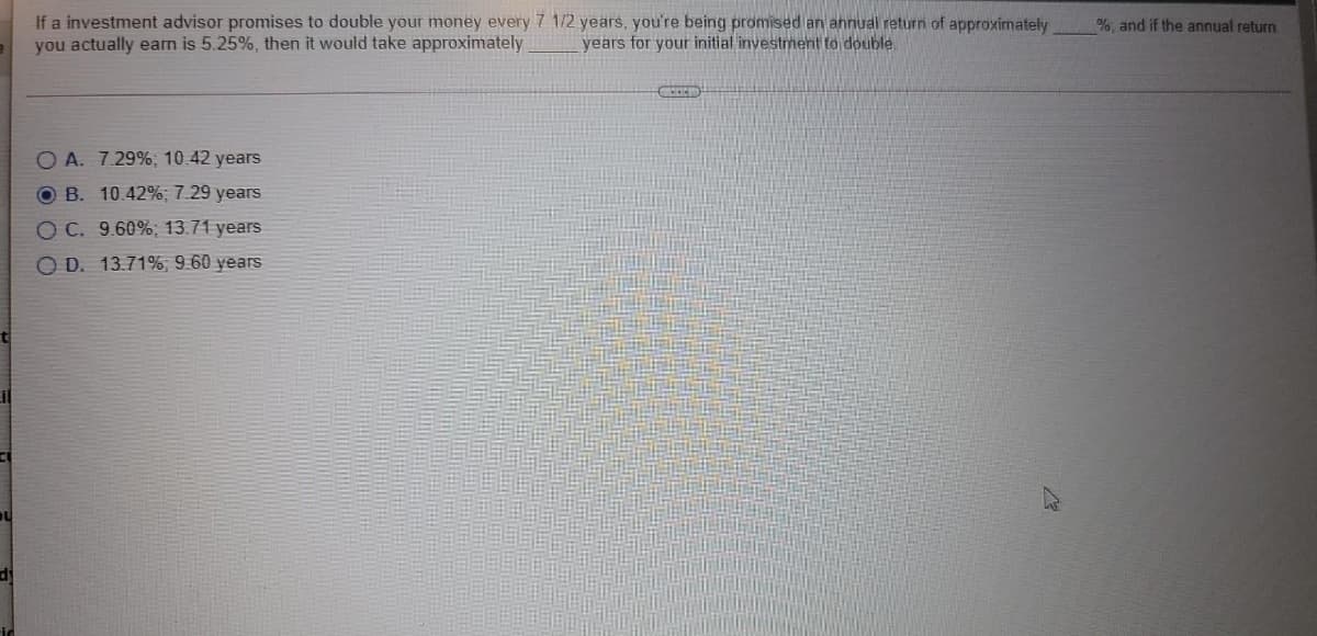 If a investment advisor promises to double your money every 7 1/2 years, you're being promised an annual return of approximately
you actually earm is 5.25%, then it would take approximately
%, and if the annual return
years for your initial investment to double.
A. 7.29%; 10.42 years
O B. 10.42%; 7.29 years
O C. 9.60%; 13.71 years
O D. 13.71%, 9.60 years
