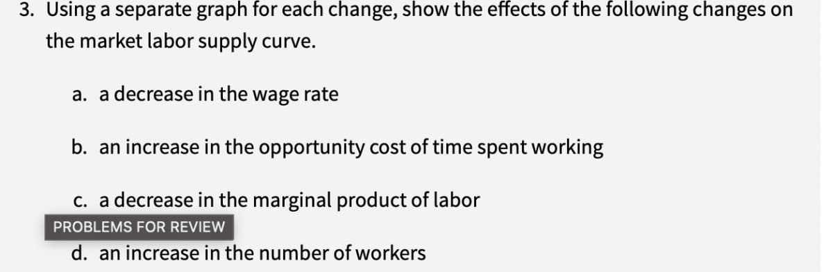 3. Using a separate graph for each change, show the effects of the following changes on
the market labor supply curve.
a. a decrease in the wage rate
b. an increase in the opportunity cost of time spent working
c. a decrease in the marginal product of labor
PROBLEMS FOR REVIEW
d. an increase in the number of workers
