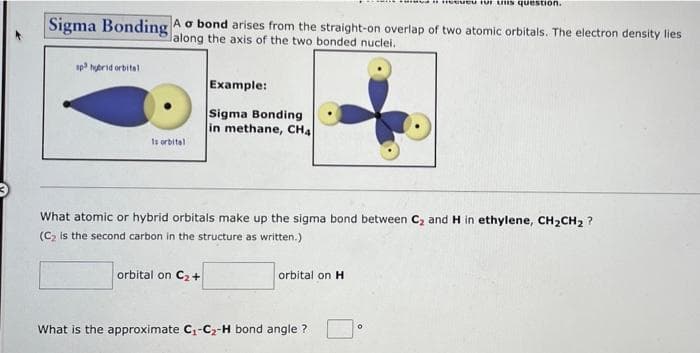 .eeueu Tor uis question.
Sigma Bonding A o bond arises from the straight-on overlap of two atomic orbitals. The electron density lies
lalong the axis of the two bonded nuclei.
sp hybrid orbitel
Example:
Sigma Bonding
in methane, CH4
Is orbital
What atomic or hybrid orbitals make up the sigma bond between C, and H in ethylene, CH2CH2 ?
(C2 is the second carbon in the structure as written.)
orbital on C2+
orbital on H
What is the approximate C-Cz-H bond angle ?
Of
