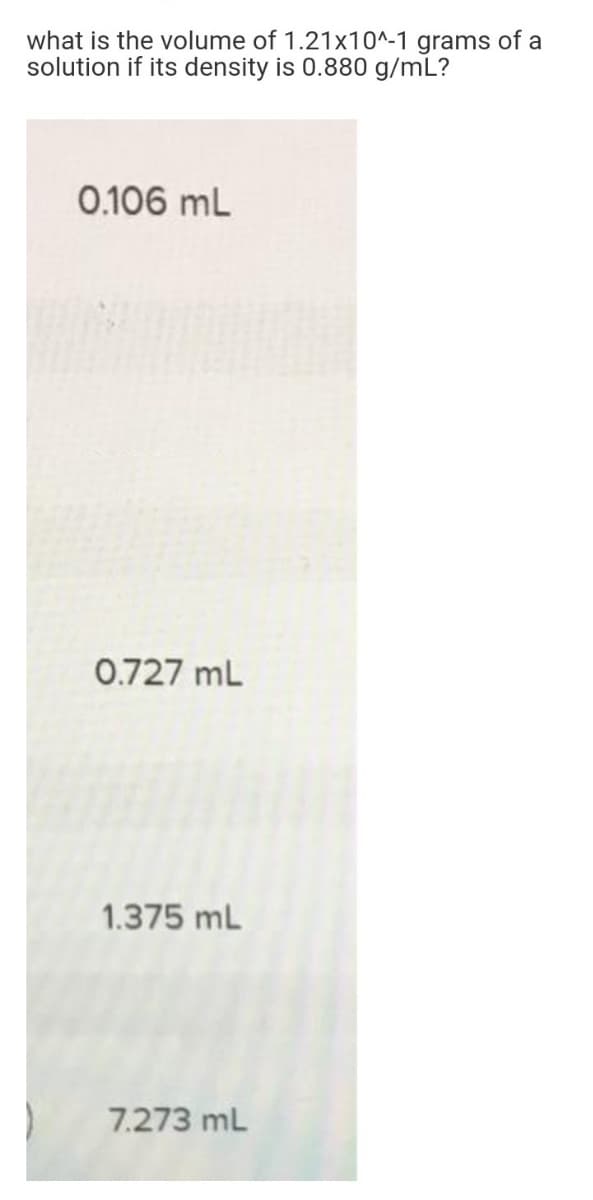 what is the volume of 1.21x10^-1 grams of a
solution if its density is 0.880 g/mL?
0.106 mL
0.727 mL
1.375 mL
7.273 mL
