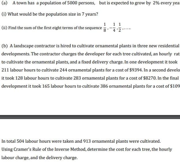 (a) A town has a population of 5000 persons, but is expected to grow by 2% every year
(i) What would be the population size in 7 years?
1 1 1
4'2
(ii) Find the sum of the first eight terms of the sequence
(b) A landscape contractor is hired to cultivate ornamental plants in three new residential
developments. The contractor charges the developer for each tree cultivated, an hourly rat
to cultivate the ornamental plants, and a fixed delivery charge. In one development it took
211 labour hours to cultivate 244 ornamental plants for a cost of $9394. In a second develo
it took 128 labour hours to cultivate 283 ornamental plants for a cost of $8270. In the final
development it took 165 labour hours to cultivate 386 ornamental plants for a cost of $109
In total 504 labour hours were taken and 913 ornamental plants were cultivated.
Using Cramer's Rule of the Inverse Method, determine the cost for each tree, the hourly
labour charge, and the delivery charge.
