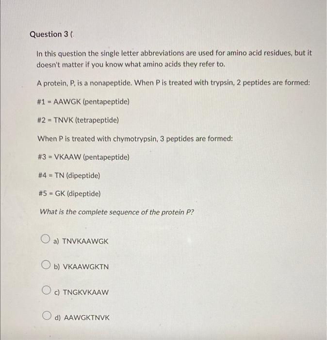 Question 3 (.
In this question the single letter abbreviations are used for amino acid residues, but it
doesn't matter if you know what amino acids they refer to.
A protein, P, is a nonapeptide. When P is treated with trypsin, 2 peptides are formed:
#1 = AAWGK (pentapeptide)
%3D
# 2 = TNVK (tetrapeptide)
%3!
When P is treated with chymotrypsin, 3 peptides are formed:
# 3 = VKAAW (pentapeptide)
%3D
# 4 = TN (dipeptide)
%3D
#5 - GK (dipeptide)
!3!
What is the complete sequence of the protein P?
O a) TNVKAAWGK
O b) VKAAWGKTN
c) TNGKVKAAW
d) AAWGKTNVK
