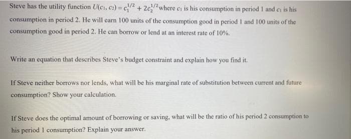 Steve has the utility function U(ci, c2) = c2 + 2c/2where ci is his consumption in period 1 and ci is his
consumption in period 2. He will carn 100 units of the consumption good in period I and 100 units of the
consumption good in period 2. He can borrow or lend at an interest rate of 10%.
Write an equation that describes Steve's budget constraint and explain how you find it.
If Steve neither borrows nor lends, what will be his marginal rate of substitution between current and future
consumption? Show your calculation.
If Steve does the optimal amount of borrowing or saving, what will be the ratio of his period 2 consumption to
his period 1 consumption? Explain your answer.
