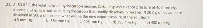 21. At 50.0 °C, the volatile liquid hydrocarbon hexane, CeH14, displays a vapor pressure of 400 mm Hg.-
Icosane, C20H42, is a non-volatile hydrocarbon that readily dissolves in hexane. If 20.0g of icosane are
dissolved in 500 g of hexane, what will be the new vapor pressure of the solution?
a) 5 mm Hg
b) 384 mm Hg
c) 405 mm Hg
d) 395 mm Hg
e) 400 mm Hg
