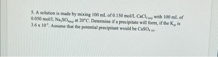 5. A solution is made by mixing 100 mL of 0.150 mol/L CaCl, ) with 100 ml of
0.050 mol/L Na,SO. at 20°C. Determine if a precipitate will form, if the K, is
3.6 x 10. Assume that the potential precipitant would be CaSO, ()-
(aq)
