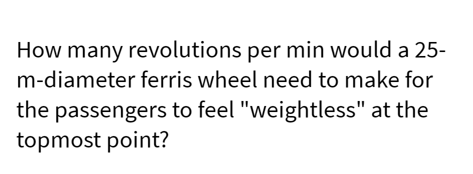 How many revolutions per min would a 25-
m-diameter ferris wheel need to make for
the passengers to feel "weightless" at the
topmost point?
