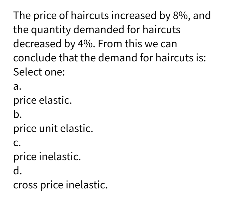 The price of haircuts increased by 8%, and
the quantity demanded for haircuts
decreased by 4%. From this we can
conclude that the demand for haircuts is:
Select one:
а.
price elastic.
b.
price unit elastic.
С.
price inelastic.
d.
cross price inelastic.
