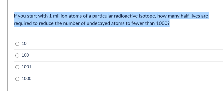 If you start with 1 million atoms of a particular radioactive isotope, how many half-lives are
required to reduce the number of undecayed atoms to fewer than 1000?
10
100
1001
1000
