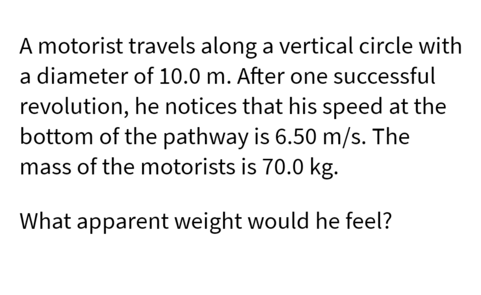 A motorist travels along a vertical circle with
a diameter of 10.0 m. After one successful
revolution, he notices that his speed at the
bottom of the pathway is 6.50 m/s. The
mass of the motorists is 70.0 kg.
What apparent weight would he feel?
