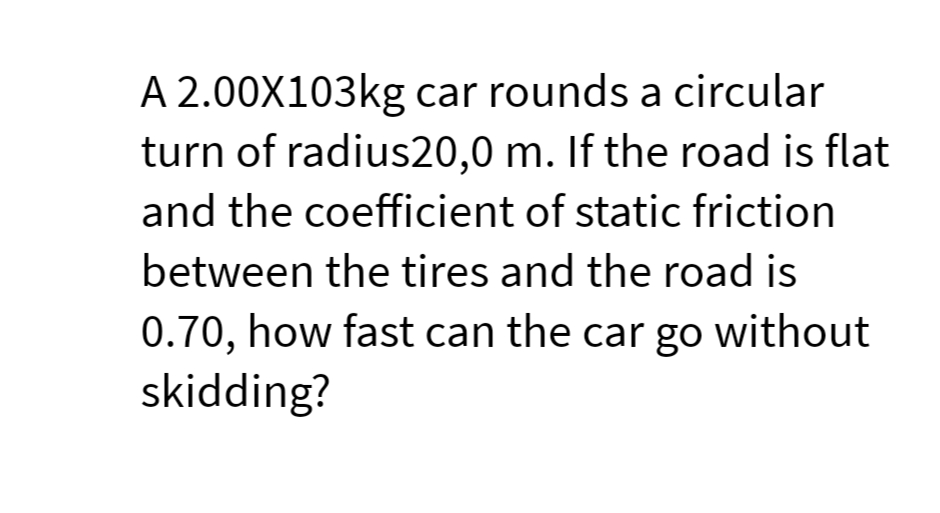 A 2.00X103kg car rounds a circular
turn of radius20,0 m. If the road is flat
and the coefficient of static friction
between the tires and the road is
0.70, how fast can the car go without
skidding?
