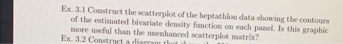 Ex. 3.1 Construct the scatterplot of the heptathlon data showing the contours
of the estimated bivariate density function on each panel. Is this graphic
more useful than the unenhanced scatterplot matrix?
Ex. 3.2 Construct a diagram thot

