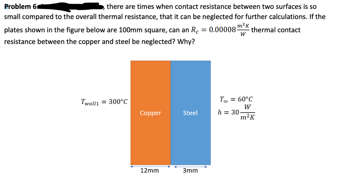 Problem 6
there are times when contact resistance between two surfaces is so
small compared to the overall thermal resistance, that it can be neglected for further calculations. If the
plates shown in the figure below are 100mm square, can an Rc
0.00008m?к
thermal contact
W
resistance between the copper and steel be neglected? Why?
= 60°C
Twall1 = 300°C
W
h = 30
m²K
Copper
Steel
12mm
3mm
