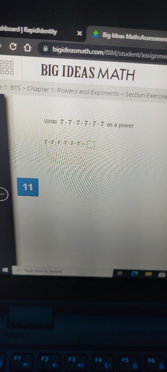 shboard Rapidldentity
Big Ideas Math-Assessment
i bigideasmath.com/BIM/student/assignme.
BIG IDEAS MATH
D00
e 1: BTS Chapter 1: Powers and Exponents Section Exercise
Write 7-7 7-7-7 7 as a power.
11
ype bere to search
F1
F2
F3
F4
F5
F6
