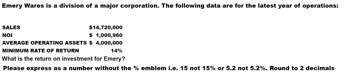 Emery Wares is a division of a major corporation. The following data are for the latest year of operations:
SALES
$14,720,000
NOI
$ 1,000,960
AVERAGE OPERATING ASSETS $ 4,000,000
MINIMUM RATE OF RETURN
14%
What is the return on investment for Emery?
Please express as a number without the % emblem i.e. 15 not 15% or 5.2 not 5.2%. Round to 2 decimals
