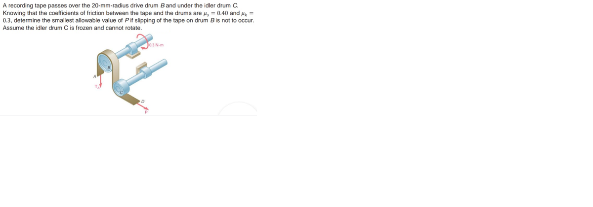 A recording tape passes over the 20-mm-radius drive drum Band under the idler drum C.
Knowing that the coefficients of friction between the tape and the drums are µ̟ = 0.40 and Hx =
0.3, determine the smallest allowable value of Pif slipping of the tape on drum Bis not to occur.
Assume the idler drum C is frozen and cannot rotate.
0.3 N-m
