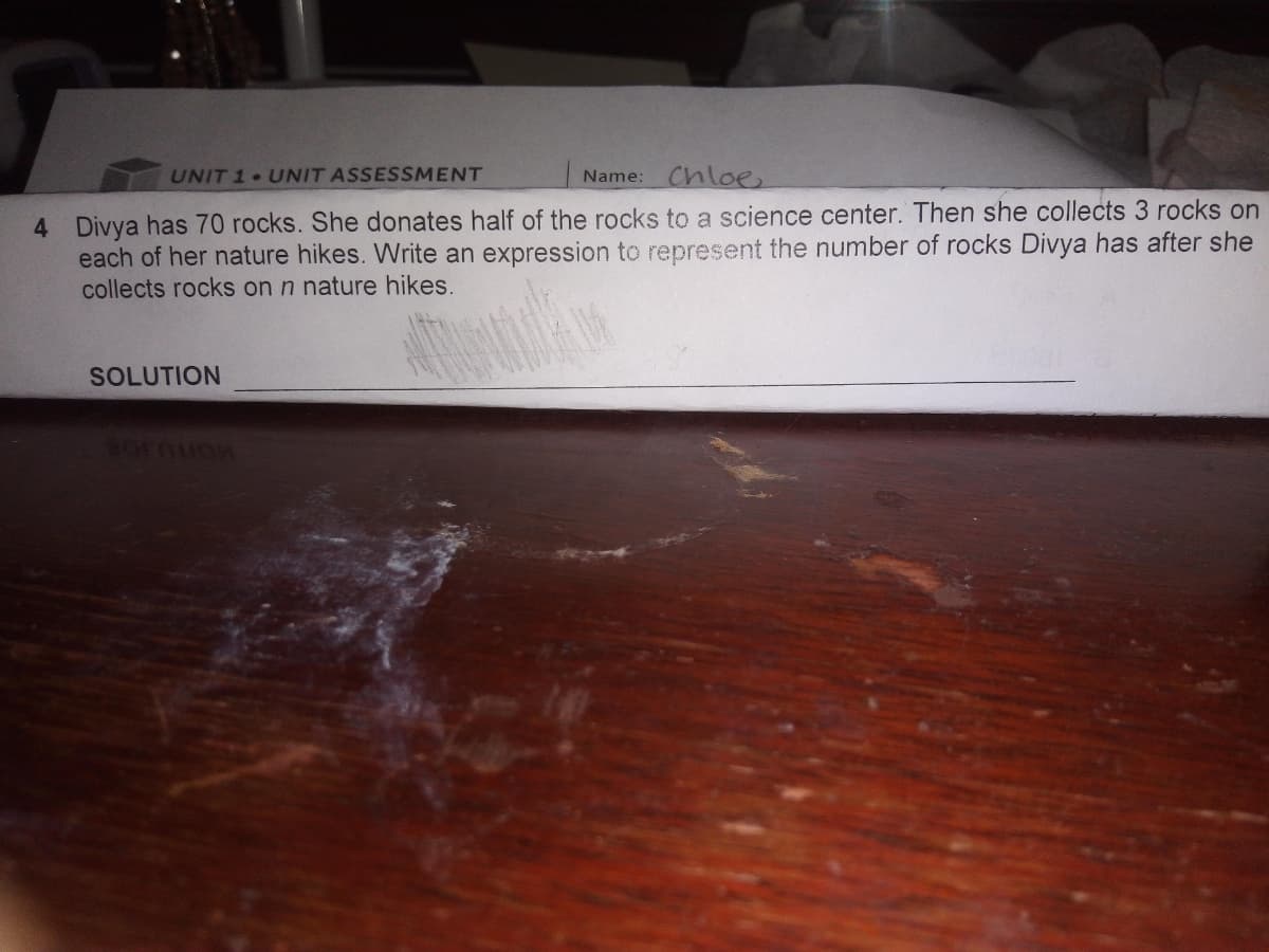 UNIT 1 UNIT ASSESSMENT
Chloe
Name:
4 Divya has 70 rocks. She donates half of the rocks to a science center. Then she collects 3 rocks on
each of her nature hikes. Write an expression to represent the number of rocks Divya has after she
collects rocks on n nature hikes.
SOLUTION
