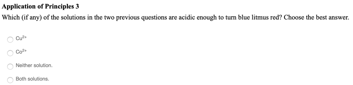 Application of Principles 3
Which (if any) of the solutions in the two previous questions are acidic enough to turn blue litmus red? Choose the best answer.
Cu2+
Co2+
Neither solution.
Both solutions.
